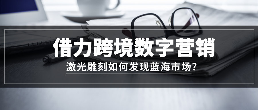 激光雕刻如何借力跨境数字营销发现蓝海市场?